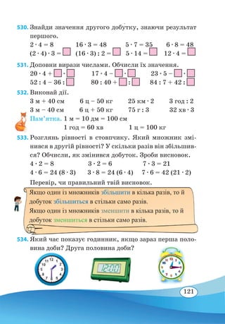 121
530. Знайди значення другого добу�тку, знаючи результат
першого.
2 ∙ 4 = 8 16 ∙ 3 = 48 5 ∙ 7 = 35 6 ∙ 8 = 48
(2 ∙ 4) ∙ 3 = (16 ∙ 3) : 2 = 5 ∙ 14 = 12 ∙ 4 =
531. Доповни вирази числами. Обчисли їх значення.
20 ∙ 4 + ∙ 17 ∙ 4 – ∙ 23 ∙ 5 – ∙
52 : 4 – 36 : 80 : 40 + : 84 : 7 + 42 :
532. Виконай дії.
3 м + 40 см 6 ц – 50 кг 25 км ∙ 2 3 год : 2
3 м – 40 см	 6 ц + 50 кг 75 г : 3 32 хв ∙ 3
Пам’ятка. 1 м = 10 дм = 100 см
1 год = 60 хв	 1 ц = 100 кг
533. Розглянь рівності в стовпчику. Який множник змі-
нився в другій рівності? У скільки разів він збільшив-
ся? Обчисли, як змінився добуток. Зроби висновок.
4 ∙ 2 = 8		 3 ∙ 2 = 6		 7 ∙ 3 = 21
4 ∙ 6 = 24 (8 ∙ 3) 3 ∙ 8 = 24 (6 ∙ 4) 7 ∙ 6 = 42 (21 ∙ 2)
Перевір, чи правильний твій висновок.
534. Який час показує годинник, якщо зараз перша поло-
вина доби? Друга половина доби?
Якщо один із множників збільшити в кілька разів, то й
добуток збільшиться в стільки само разів.
Якщо один із множників зменшити в кілька разів, то й
добуток зменшиться в стільки само разів.
 