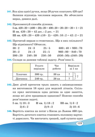 123
541. Яка ціна однієї ручки, якщо 20 ручок коштують 420 грн?
Запиши відповідь числовим виразом. Як обчислити
вираз, дивися далі.
542. Прокоментуй способи ділення.
І сп.420:20=(400+20):20=400:20+20:20=20+1=21
ІІ сп. 420 : 20 = 42 дес. : 2 дес. = 21
ІІІ сп. 420 : 20 = 420 : (10 ∙ 2) = 420 : 10 : 2 = 42 : 2 = 21
543. Прочитай вирази в стовпчиках. Що в них спільного?
Що відмінного? Обчисли.
38 ∙ 2 24 ∙ 3 25 ∙ 5 680 : 40 + 980 : 70
38 : 2 24 : 3 25 : 5 960 : 80 – 840 : 70
380 : 20 240 : 30 250 : 50 (850 : 50) : (340 : 20)
544. Склади за даними таблиці задачу. Розв’яжи її.
Усього
вирізали
Час
роботи
Вирізали
за 1 хв
Хлопчик 300 тр. 30 хв ?
Дівчинка 240 тр. 20 хв ?
545. Двоє дітей протягом трьох занять з авіамоделюван-
ня виготовили 18 крил для моделей літаків. Скіль-
ки крил виготовила одна дитина за одне заняття,
якщо всі діти працювали однаково? Поясни способи
розв’язання задачі.
І сп. 1) 18 : 3 ІІ сп. 1) 18 : 2 ІIІ сп. 1) 3 ∙ 2
	
2) 6 : 2	 2) 9 : 3	 2) 18 : 6
546. Вартість квитка на потяг з Києва до Львова 460 грн.
Вартість дитячого квитка становить половину вартос-
ті дорослого. Чи вистачить грошей, щоб купити один
?
 