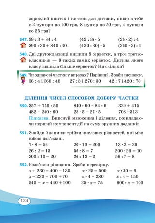 124
дорослий квиток і квиток для дитини, якщо в тебе
є 2 купюри по 100 грн, 8 купюр по 50 грн, 4 купюри
по 25 грн?
547.	39 : 3 + 84 : 4	 (42 : 3) ∙ 5	 (26 ∙ 2) : 4
390 : 30 + 840 : 40	 (420 : 30) ∙ 5	 (260 ∙ 2) : 4
548. Дві другокласниці вишили 8 серветок, а троє третьо-
класників — 9 таких самих серветок. Дитина якого
класу вишила більше серветок? На скільки?
549. Чи однакові частки у виразах? Порівняй. Зроби висновок.
56 : 4 і 560 : 40 27 : 3 і 270 : 30 42 : 7 і 420 : 70
ДІЛЕННЯ ЧИСЕЛ СПОСОБОМ ДОБОРУ ЧАСТКИ
550.	357 + 750 : 50	 840 : 60 – 84 : 6	 329 + 415
482 – 240 : 60	 28 ∙ 5 – 27 ∙ 5	 708 –313
Підказка. Виконуй множення і ділення, розкладаю-
чи перший компонент дії на суму зручних доданків.
551. Знайди й запиши трійки числових рівностей, які між
собою пов’язані.
7 ∙ 8 = 56	 20 ∙ 10 = 200 13 ∙ 2 = 26
26 : 2 = 13	 56 : 8 = 7 200 : 20 = 10
200 : 10 = 20	 26 : 13 = 2 56 : 7 = 8
552. Розв’яжи рівняння. Зроби перевірку.
x + 230 = 400 – 130 x ∙ 25 = 500 x : 30 = 9
x – 230 = 700 + 70 x ∙ 4 = 280 x : 4 = 150
540 – x = 440 + 100 25 ∙ x = 75 600 : x = 100
 