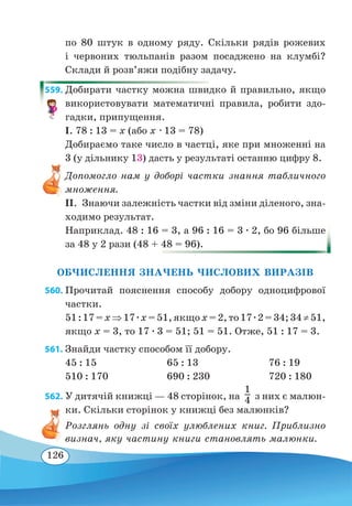 126
по 80 штук в одному ряду. Скільки рядів рожевих
і червоних тюльпанів разом посаджено на клумбі?
Склади й розв’яжи подібну задачу.
559. Добирати частку можна швидко й правильно, якщо
використовувати математичні правила, робити здо-
гадки, припущення.
І. 78 : 13 = х (або х ∙ 13 = 78)
Добираємо таке число в частці, яке при множенні на
3 (у дільнику 13) дасть у результаті останню цифру 8.
Допомогло нам у доборі частки знання табличного
множення.
ІІ.  Знаючи залежність частки від зміни діленого, зна-
ходимо результат.
Наприклад. 48 : 16 = 3, а 96 : 16 = 3 ∙ 2, бо 96 більше
за 48 у 2 рази (48 + 48 = 96).
ОБЧИСЛЕННЯ ЗНАЧЕНЬ ЧИСЛОВИХ ВИРАЗІВ
560. Прочитай пояснення способу добору одноцифрової
частки.
51 : 17 = x ⇒ 17 ∙ x = 51, якщо x = 2, то 17 ∙ 2 = 34; 34 ≠ 51,
якщо x = 3, то 17 ∙ 3 = 51; 51 = 51. Отже, 51 : 17 = 3.
561. Знайди частку способом її добору.
45 : 15	 65 : 13	 76 : 19
510 : 170	 690 : 230	 720 : 180
562. У дитячій книжці — 48 сторінок, на   з них є малюн-
ки. Скільки сторінок у книжці без малюнків?
Розглянь одну зі своїх улюблених книг. Приблизно
визнач, яку частину книги становлять малюнки.
1
4
 