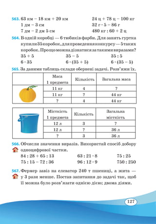 127
563. 63 км – 18 км + 20 км		 24 ц + 78 ц – 100 кг
1 дм – 3 см			 32 г ∙ 5 – 86 г
7 дм – 2 дм 5 см		 480 кг : 60 + 2 ц
564. В одній коробці — 6 тюбиків фарби. Для занять гуртка
купили35коробок,дляпроведенняконкурсу —5 таких
коробок.Прощоможнадізнатисязатакимивиразами?
35 + 5	 35 – 5	 35 : 5
6 ∙ 35	 6 ∙ (35 + 5)	 6 ∙ (35 – 5)
565. За даними таблиць склади обернені задачі. Розв’яжи їх.
Маса
1 предмета
Кількість Загальна маса
11 кг 4 ?
11 кг ? 44 кг
? 4 44 кг
Місткість
1 предмета
Кількість
Загальна
місткість
12 л 3 ?
12 л ? 36 л
? 3 36 л
566. Обчисли значення виразів. Використай спосіб добору
одноцифрової частки.
84 : 28 + 65 : 13	 63 : 21 ∙ 8	 75 : 25
75 : 15 – 72 : 36	 96 : 12 ∙ 9	 750 : 250
567. Фермер завіз на елеватор 240 т пшениці, а жита —
у 3 рази менше. Постав запитання до задачі так, щоб
її можна було розв’язати однією дією; двома діями.
 