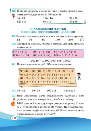 128
568. Випиши вирази, у яких (згідно з твоїм прогнозуван-
ням) частка дорівнює 5. Обчисли їх.
65 : 13	 105 : 15	 90 : 15
120 : 15	 96 : 16	 80 : 16
ЗНАХОДЖЕННЯ ЧАСТКИ
СПОСОБОМ ПОСЛІДОВНОГО ДІЛЕННЯ
569. Запиши ряд чисел, а під кожним числом — його третину.
12	 36	 90	 150	 240 270
570. Запиши за зразком числа у вигляді добутку кількох
множників.
20, 40, 70, 100, 500, 800, 1000.
571. Поясни виконання дій. Обчисли за зразком.
572. 48 : 12 90 : 18 900 : 18 480 : 120
573. Щоб зрозуміти суть послідовного ділення і його
успішно використовувати, розв’яжи задачу.
1000 деталей конструктора роздали порівну 2 кла-
сам, у кожному з яких по 25 учнів. На скільки рів-
них частин поділили всі деталі? Зі скількома дета-
лями працює кожна дитина?
8 = 2 ∙ 2 ∙ 2;
300 = 3 ∙ 100;
80 = 2 ∙ 4 ∙ 10;
300 = 3 ∙ 2 ∙ 50;
80 = 2 ∙ 2 ∙ 2 ∙ 2 ∙ 5;
300 = 3 ∙ 2 ∙ 2 ∙ 5 ∙ 5;
90 : 30 = 90 : (10 ∙ 3) = 90 : 10 : 3 = 9 : 3 = 3
64 : 16 = 64 : (8 ∙ 2) = 64 : 8 : 2 = 8 : 2 = 4
64 : 16 = 64 : (2 ∙ 8) = 64 : 2 : 8 = 32 : 8 = 4
64 : 16 = 64 : (4 ∙ 4) = 64 : 4 : 4 = 16 : 4 = 4
 