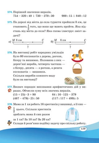 129
574. Порівняй значення виразів.
754 – 320 : 40  і  730 – 270 : 30 900 : 15 і 840 : 12
575. По дорозі від міста до села туристи пройшли 8 км, це
становить 1
2
того, що вони ще мають пройти. Яка від-
стань від міста до села? Яка схема ілюструє зміст за-
дачі?
M C8 км
? ?
а)
M C8 км
б)
576. На виставці робіт народних умільців
було 80 експонатів з дерева, рогози,
бісеру та вишивок. Половина з них —
дерев’яні вироби, четверта частина —
з бісеру, десята — з рогози, а решта
експонатів — вишивки.
Скільки виробів кожного виду
було на виставці?
577. Визнач порядок виконання арифметичних дій у ви-
разах. Обчисли суму всіх значень виразів.
(15 + 25) ∙ 3 + 80	 64 : 16 ∙ 125 – 379
(487 – 479) ∙ 25 : 50	 (117 : 117 + 499) : 5
578. Мама за 1 хв робить 16 хрестиків у вишивці, а її син —
1
2
 
цього. Скільки хрестиків
зроблять мама й син разом
за 1 хв? За 10 хв? За 20 хв?
Склади й розв’яжи подібну задачу про спільну роботу.
 