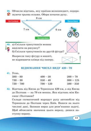 13
39. 	 Обчисли відстань, яку проїхав велосипедист, подоро-
жуючи трьома селами. Обери початок руху.
40. 	 а) Скільки трикутників можна
виділити на рисунку?
б) Скільки трикутників на другій фігурі?
Накресли таку фігуру в зошиті,
не відриваючи олівця від паперу.
	
ВІДНІМАННЯ ЧИСЕЛ ВИДУ 420 – 70
41. 	Усно.
380 – 80			 400 – 50			 200 + 70
730 – 30			 350 – 40			 300 + 125
730 – 700			 700 – 120			 500 – 350
42. 	 Відстань від Києва до Тернополя 420 км, а від Києва
до Полтави — на 70 км менша. Яка відстань між Ки-
євом і Полтавою?
Склади схематичний маршрут руху автомобіля від
Тернополя до Полтави через Київ. Нанеси на нього
числові дані. Запиши вираз для розв’язання задачі.
Щоб обчислити значення цього виразу, дивися на-
ступну вправу.
ВасилівкаАнтонівка
Богданівка
6 км7 км
8 км
A D
B С
 