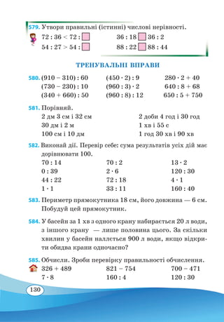 130
579. Утвори правильні (істинні) числові нерівності.
72 : 36  72 :
	
36 : 18 36 : 2
54 : 27  54 :
	
88 : 22 88 : 44
ТРЕНУВАЛЬНІ ВПРАВИ
580.	(910 – 310) : 60	 (450 ∙ 2) : 9 280 ∙ 2 + 40
(730 – 230) : 10	 (960 : 3) ∙ 2 640 : 8 + 68
(340 + 660) : 50	 (960 : 8) : 12 650 : 5 + 750
581. Порівняй.
2 дм 3 см і 32 см	 2 доби 4 год і 30 год
30 дм і 2 м	 1 хв і 55 с
100 см і 10 дм	 1 год 30 хв і 90 хв
582. Виконай дії. Перевір себе: сума результатів усіх дій має
дорівнювати 100.
70 : 14	 70 : 2	 13 ∙ 2
0 : 39	 2 ∙ 6	 120 : 30
44 : 22	 72 : 18	 4 ∙ 1
1 ∙ 1	 33 : 11	 160 : 40
583. Периметр прямокутника 18 см, його довжина — 6 см.
Побудуй цей прямокутник.
584. У басейн за 1 хв з одного крану набирається 20 л води,
з іншого крану
 
— лише половина цього. За скільки
хвилин у басейн наллється 900 л води, якщо відкри-
ти обидва крани одночасно?
585. Обчисли. Зроби перевірку правильності обчислення.
326 + 489	 821 – 754	 700 – 471
7 ∙ 8	 160 : 4	 120 : 30
 