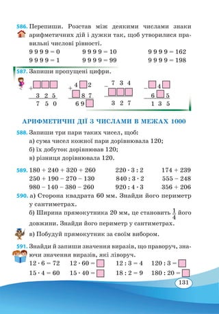 131
586. Перепиши. Розстав між деякими числами знаки
арифметичних дій і дужки так, щоб утворилися пра-
вильні числові рівності.
9 9 9 9 = 0	 9 9 9 9 = 10	 9 9 9 9 = 162
9 9 9 9 = 1	 9 9 9 9 = 99	 9 9 9 9 = 198
587. Запиши пропущені цифри.
АРИФМЕТИЧНІ ДІЇ З ЧИСЛАМИ В МЕЖАХ 1000
588. Запиши три пари таких чисел, щоб:
а) сума чисел кожної пари дорівнювала 120;
б) їх добуток дорівнював 120;
в) різниця дорівнювала 120.
589. 180 + 240 + 320 + 260 220 ∙ 3 : 2 174 + 239
250 + 190 – 270 – 130 840 : 3 ∙ 2 555 – 248
980 – 140 – 380 – 260 920 : 4 ∙ 3 356 + 206
590. а) Сторона квадрата 60 мм. Знайди його периметр
у сантиметрах.
б) Ширина прямокутника 20 мм, це становить 1
4
його
довжини. Знайди його периметр у сантиметрах.
в) Побудуй прямокутник за своїм вибором.
591. Знайди й запиши значення виразів, що праворуч, зна-
ючи значення виразів, які ліворуч.
12 ∙ 6 = 72	 12 ∙ 60 = 12 : 3 = 4 120 : 3 =
15 ∙ 4 = 60	 15 ∙ 40 = 18 : 2 = 9 180 : 20 =
+
 
 
	 
3  2  5
	 
7  5  0
– 
7  3  4
	
 
 
	  3  2  7
+
4  2
	
8  7
	 
6 9
 
–  4
	 
6 5
	 
1 3  5
 
