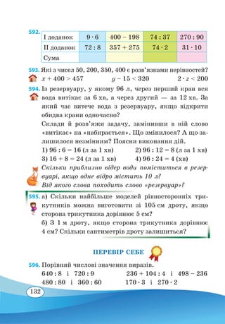 132
592. 
I доданок 9 ∙ 6 400 – 198 74 : 37 270 : 90
II доданок 72 : 8 357 + 275 74 ∙ 2 31 ∙ 10
Сума
593. Які з чисел 50, 200, 350, 400 є розв’язками нерівностей?
x + 400  457 y – 15  320 2 ∙ z  200
594. Із резервуару, у якому 96 л, через перший кран вся
вода витікає за 6 хв, а через другий — за 12 хв. За
який час витече вода з резервуару, якщо відкрити
обидва крани одночасно?
Склади й розв’яжи задачу, замінивши в ній слово
«витікає» на «набирається». Що змінилося? А що за-
лишилося незмінним? Поясни виконання дій.
1) 96 : 6 = 16 (л за 1 хв)	 2) 96 : 12 = 8 (л за 1 хв)
3) 16 + 8 = 24 (л за 1 хв)	 4) 96 : 24 = 4 (хв)
Скільки приблизно відер води поміститься в резер-
вуарі, якщо одне відро містить 10 л?
Від якого слова походить слово «резервуар»?
595. а) Скільки найбільше моделей рівносторонніх три-
кутників можна виготовити зі 105 см дроту, якщо
сторона трикутника дорівнює 5 см?
б) З 1 м дроту, якщо сторона трикутника дорівнює
4 см? Скільки сантиметрів дроту залишиться?
ПЕРЕВІР СЕБЕ
596. Порівняй числові значення виразів.
640 : 8 і 720 : 9 236 + 104 : 4 і 498 – 236
480 : 80 і 360 : 60 170 ∙ 3 і 270 ∙ 2
 