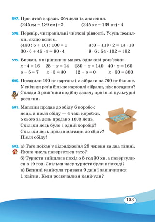 133
597. Прочитай вирази. Обчисли їх значення.
(245 см – 139 см) : 2	 (245 кг – 139 кг) ∙ 4
598. Перевір, чи правильні числові рівності. Усунь помил-
ки, якщо вони є.
(450 : 5 + 10) : 100 = 1	 350 – 110 ∙ 2 = 13 ∙ 10
30 ∙ 6 + 45 ∙ 4 = 90 ∙ 4	 9 ∙ 6 : 54 ∙ 102 = 102
599. Визнач, які рівняння мають однакові розв’язки.
x ∙ 4 = 16 28 – x = 14 280 – x = 140 40 ∙ x = 160
y – 5 = 7 x ∙ 5 = 30 12 – y = 0 x ∙ 50 = 300
600. Посадили 100 кг картоплі, а зібрали на 700 кг більше.
У скільки разів більше картоплі зібрали, ніж посадили?
Склади й розв’яжи подібну задачу про інші культурні
рослини.
601. Магазин продав до обіду 6 коробок
яєць, а після обіду — 4 такі коробки.
Усього за день продано 1000 яєць.
Скільки яєць було в одній коробці?
Скільки яєць продав магазин до обіду?
Після обіду?
602. а) Тато поїхав у відрядження 28 червня на два тижні.
Якого числа повернеться тато?
б) Туристи вийшли в похід о 8 год 30 хв, а повернули-
ся о 19 год. Скільки часу туристи були в поході?
в) Весняні канікули тривали 9 днів і закінчилися
1 квітня. Коли розпочалися канікули?
 