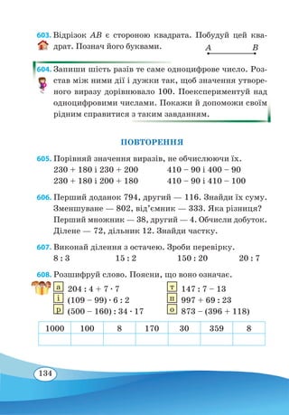 134
603. Відрізок AB є стороною квадрата. Побудуй цей ква-
драт. Познач його буквами.
604. Запиши шість разів те саме одноцифрове число. Роз-
став між ними дії і дужки так, щоб значення утворе-
ного виразу дорівнювало 100. Поекспериментуй над
одноцифровими числами. Покажи й допоможи своїм
рідним справитися з таким завданням.
ПОВТОРЕННЯ
605. Порівняй значення виразів, не обчислюючи їх.
230 + 180 і 230 + 200	 410 – 90 і 400 – 90
230 + 180 і 200 + 180	 410 – 90 і 410 – 100
606. Перший доданок 794, другий — 116. Знайди їх суму.
Зменшуване — 802, від’ємник — 333. Яка різниця?
Перший множник — 38, другий — 4. Обчисли добуток.
Ділене — 72, дільник 12. Знайди частку.
607. Виконай ділення з остачею. Зроби перевірку.
8 : 3	 15 : 2	 150 : 20	 20 : 7
608. Розшифруй слово. Поясни, що воно означає.
а
 
204 : 4 + 7 ∙ 7	 т
 
147 : 7 – 13
і
 
(109 – 99) ∙ 6 : 2	 п
 
997 + 69 : 23
р
 
(500 – 160) : 34 ∙ 17	 о
 
873 – (396 + 118)
1000 100 8 170 30 359 8
A B
 