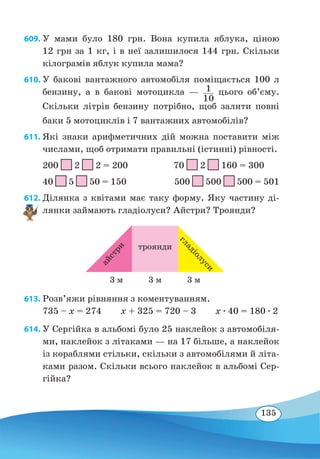 135
609. У мами було 180 грн. Вона купила яблука, ціною
12 грн за 1 кг, і в неї залишилося 144 грн. Скільки
кілограмів яблук купила мама?
610. У бакові вантажного автомобіля поміщається 100 л
бензину, а в бакові мотоцикла — 1
10
цього об’єму.
Скільки літрів бензину потрібно, щоб залити повні
баки 5 мотоциклів і 7 вантажних автомобілів?
611. Які знаки арифметичних дій можна поставити між
числами, щоб отримати правильні (істинні) рівності.
200 2 2 = 200 70 2 160 = 300
40 5 50 = 150 500 500 500 = 501
612. Ділянка з квітами має таку форму. Яку частину ді-
лянки займають гладіолуси? Айстри? Троянди?
613. Розв’яжи рівняння з коментуванням.
735 – x = 274 x + 325 = 720 – 3 x ∙ 40 = 180 ∙ 2
614. У Сергійка в альбомі було 25 наклейок з автомобіля-
ми, наклейок з літаками — на 17 більше, а наклейок
із кораблями стільки, скільки з автомобілями й літа-
ками разом. Скільки всього наклейок в альбомі Сер-
гійка?
троянди
айстри
гладіолуси
3 м 3 м3 м
 