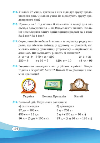 136
615. У класі 27 учнів, третина з них відвідує групу продо-
вженого дня. Скільки учнів не відвідують групу про-
довженого дня?
616. Кравець за 1 год пошив 6 комплектів одягу для ля-
льок, а його учениця — на 2 комплекти менше. Скіль-
ки комплектів одягу вони пошили разом за 1 год?
За 2 год? За 4 год?
617. Серед записів вибери й запиши в першому рядку ви-
рази, що містять змінну, у другому — рівності, які
містять змінну (рівняння), у третьому — нерівності зі
змінною. Як називають рівність зі змінною?
b ∙ a = a ∙ b 370 + a  500 2 ∙ a + 31
250 – k x : 30 = 7 420 : y = 10 48 ∙ c  96
618. Годинники показують час у різних країнах. Котра
година в Україні? Англії? Китаї? Яка різниця в часі
між країнами?
619. Виконай дії. Результати запиши в:
а) сантиметрах	 б) це�нтнерах
32 дм – 180 см	 3 ц – 200 кг
430 см – 15 дм	 5 ц + (130 кг + 70 кг)
10 м – (5 дм + 150 см)	 23 ц – (4 ц 20 кг – 120 кг)
Україна КитайВелика Британія
 