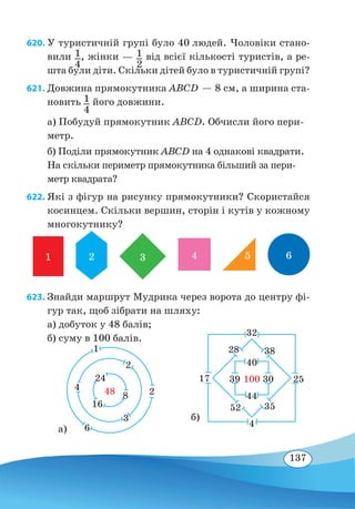 137
620. У туристичній групі було 40 людей. Чоловіки стано-
вили 1
4
, жінки — 1
2
від всієї кількості туристів, а ре-
шта були діти. Скільки дітей було в туристичній групі?
621. Довжина прямокутника ABCD — 8 см, а ширина ста-
новить 1
4
його довжини.
а) Побудуй прямокутник ABCD. Обчисли його пери-
метр.
б) Поділи прямокутник ABCD на 4 однакові квадрати.
На скільки периметр прямокутника більший за пери-
метр квадрата?
622. Які з фігур на рисунку прямокутники? Скористайся
косинцем. Скільки вершин, сторін і кутів у кожному
многокутнику?
1 2 3 4 65
623. Знайди маршрут Мудрика через ворота до центру фі-
гур так, щоб зібрати на шляху:
a) добуток у 48 балів;
б) суму в 100 балів.
а)
1
2
6
3
4
2
24
8
16
48
б)
32
40
44
4
17 39 30100 25
3828
3552
 