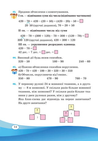 14
43. 	 Продовж обчислення з коментуванням.
І сп. — віднімання суми від числа (віднімання частинами)
ІІ сп. — віднімання числа від суми
ІІІ сп. — укрупнення розрядних одиниць
420 – 70 =
42 дес. – 7 дес. = дес. =
44.  Виконай дії будь-яким способом.
320 – 50	 180 – 90	 240 – 60
45. 	 a) Поясни обчислення способом округлення.
420 – 70 = 420 – 100 + 30 = 320 + 30 = 350
б) Обчисли, округлюючи від’ємник.
350 – 80	 470 – 90	 760 – 70
46. 	 У першому рулоні 24 м вовняної тканини, а в друго-
му — 8 м шовкової. У скільки разів більше вовняної
тканини, ніж шовкової? У скільки разів більше тка-
нини у двох рулонах разом, ніж у другому?
Яка блок-схема дає відповідь на перше запитання?
На друге запитання?
420 – 70 = 420 – (20 + 50) = (420 – 20) – 50 =
  
20 50 (зручні доданки), 70 = 20 + 50
 
420 – 70 = (300 + 120) – 70 = 300 + (120 – 70) =
300 120 (зручні доданки), 420 = 300 + 120
:
:
+
?
?
?
 