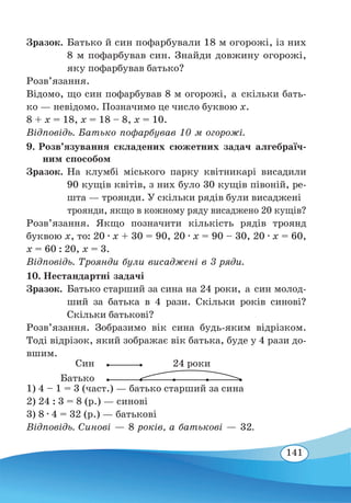 141
Зразок.	Батько й син пофарбували 18 м огорожі, із них
8 м пофарбував син. Знайди довжину огорожі,
яку пофарбував батько?
Розв’язання.
Відомо, що син пофарбував 8 м огорожі, а скільки бать-
ко — невідомо. Позначимо це число буквою х.
8 + х = 18, х = 18 – 8, х = 10.
Відповідь. Батько пофарбував 10 м огорожі.
9. Розв’язування складених сюжетних задач алгебраїч-
ним способом
Зразок.	На клумбі міського парку квітникарі висадили
90 кущів квітів, з них було 30 кущів півоній, ре-
шта — троянди. У скільки рядів були висаджені
троянди, якщо в кожному ряду висаджено 20 кущів?
Розв’язання. Якщо позначити кількість рядів троянд
буквою х, то: 20 ∙ х + 30 = 90, 20 ∙ х = 90 – 30, 20 ∙ х = 60,
х = 60 : 20, х = 3.
Відповідь. Троянди були висаджені в 3 ряди.
10. Нестандартні задачі
Зразок.	Батько старший за сина на 24 роки, а син молод-
ший за батька в 4 рази. Скільки років синові?
Скільки батькові?
Розв’язання. Зобразимо вік сина будь-яким відрізком.
Тоді відрізок, який зображає вік батька, буде у 4 рази до-
вшим.
1) 4 – 1 = 3 (част.) — батько старший за сина
2) 24 : 3 = 8 (р.) — синові
3) 8 ∙ 4 = 32 (р.) — батькові
Відповідь. Синові — 8 років, а батькові — 32.
24 рокиСин
Батько
 