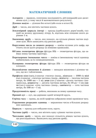 142
Алгоритм — правило, скінченна послідовність дій (операцій) для досяг-
нення цілі, у тому числі й математичного результату.
Ділення націло — ділення без остачі (або коли в остачі 0).
Дріб — число, яке містить частини цілого.
Землемірний циркуль (метр) — прилад (здебільшого дерев’яний), схо-
жий на велику друковану літеру А, відстань між кінцями якого до-
рівнює 1 м.
Знаменник дробу — число, яке показує, на скільки рівних частин поді-
лене ціле. Його записують під рискою дробу.
Округлення числа до певного розряду — заміна нулями усіх цифр, що
стоять після цього розряду за певними правилами.
Об’ємна геометрична фігура (фігура 3D) — геометрична фігура, що за-
ймає певну частину простору.
Перетворення іменованих чисел — заміна в іменованому числі одиниць
найменувань за їх співвідношенням.
Площинна геометрична фігура (фігура 2D) — геометрична фігура на
площині.
Позатабличне множення й ділення — випадки множення і ділення чи-
сел, що не є табличними.
Префікси: кіло (грец.) означає «тисяча» (напр., кілограм — 1000 г); мілі
(лат.) означає «тисячна частина» (напр., міліметр — тисячна частина
метра, бо 1000 мм = 1 м); деци (лат.) означає «десята частина» (на-
приклад, дециметр — десята частина метра, бо 10 дм = 1 м); сан-
ти (лат.) означає «сота частина» (напр., сантиметр — сота частина
метра, бо 100 см = 1 м).
Продуктивність праці — робота, виконана за певну одиницю часу.
Прямий кут — кут, що дорівнює одній четвертій круга.
Стрічка часу — пряма, на якій графічно зображено певні проміжки часу.
Укрупнення розрядних одиниць — вираження числа в більших розряд-
них одиницях.
Циркуль — прилад для побудови кола, круга.
Частина (дріб) — число, яке містить одну з рівних частин цілого.
Чисельник дробу — число, яке показує кількість рівних частин цілого,
що розглядаються. Записують над рискою дробу.
МАТЕМАТИЧНИЙ СЛОВНИК
 