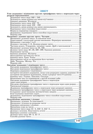 143
ЗМІСТ
Усне додавання і віднімання круглих трицифрових чисел з переходом через
розряди (продовження).............................................................................................. 4
Додавання чисел виду 580 + 240.............................................................4
Залежність зміни різниці від зміни від’ємника.........................................7
Одиниці довжини. Кілометр.................................................................10
Віднімання чисел виду 420 – 70.............................................................13
Віднімання чисел виду 450 – 290..........................................................15
Залежність зміни різниці від зміни зменшуваного.
Віднімання чисел способом округлення.................................................18
Формула периметра квадрата...............................................................21
Додавання і віднімання чисел способом округлення................................24
Перевір себе.......................................................................................28
Множення і ділення круглих чисел. Частини...................................................... 30
Множення і ділення чисел. Їх взаємозв’язок..........................................30
Переставний і сполучний закони множення. Перевірка множення............33
Множення з числами 1 та 0..................................................................35
Ділення з числами 1 і 0. Ділення рівних чисел........................................37
Частини цілого. Утворення, читання і запис. Дріб з чисельником 1...........40
Множення і ділення чисел на 10, 100.....................................................43
Ділення чисел виду 40 : 20, 400 : 200. Одиниці довжини............................47
Порівняння частин..............................................................................50
Одиниці довжини. Міліметр.................................................................52
Знаходження частини від числа............................................................56
Одиниці маси. Грам. Тонна..................................................................58
Знаходження числа за значенням його частини......................................62
Доба. Тиждень. Місяць. Рік.................................................................65
Перевір себе.......................................................................................67
Письмове додавання і віднімання чисел............................................................... 69
Письмове додавання трицифрових чисел................................................69
Письмове віднімання трицифрових чисел..............................................72
Перевірка додавання і віднімання.........................................................74
Алгоритм письмового додавання, якщо сума розрядних одиниць дорівнює 10.76
Алгоритм письмового віднімання, якщо в розряді чисел 0 одиниць...........78
Одиниці часу. Година. Хвилина. Секунда...............................................80
Визначення часу за годинником у другій половині доби.............................82
Письмове додавання трицифрових чисел з переходом
через один розряд...............................................................................84
Письмове віднімання трицифрових чисел з переходом через один розряд..... 86
Тренувальні вправи.............................................................................88
Додавання трицифрових чисел з переходом через розрядні одиниці...........90
Віднімання трицифрових чисел з переходом через розрядні одиниці..........92
Складання і розв’язування математичних завдань..................................93
Розв’язування сюжетних задач.............................................................95
Додавання і віднімання трицифрових чисел способом округлення.............96
Перевір себе.......................................................................................98
Позатабличне множення і ділення
.
.................................................................... 100
Множення і ділення. Їх властивості..................................................... 100
Множення і ділення на розрядне число
.
.............................................. 102
Перевірка множення і ділення............................................................ 105
Множення суми на число................................................................... 107
Множення чисел виду 24 ∙ 3, 240 ∙ 3, 242 ∙ 3........................................... 110
Ділення з остачею. Властивість остачі................................................. 112
Перевірка ділення з остачею............................................................... 114
Ділення чисел виду 39 : 3, 42 : 3.......................................................... 117
Способи ділення чисел....................................................................... 119
 