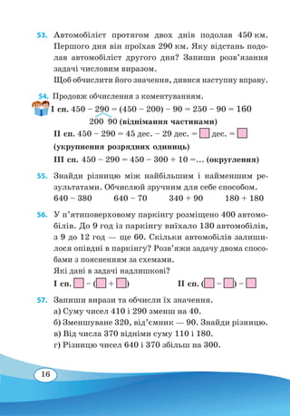 16
53. 	Автомобіліст протягом двох днів подолав 450 км.
Першого дня він проїхав 290 км. Яку відстань подо-
лав автомобіліст другого дня? Запиши розв’язання
задачі числовим виразом.
Щоб обчислити його значення, дивися наступну вправу.
54.  Продовж обчислення з коментуванням.
ІІ сп. 450 – 290 = 45 дес. – 29 дес. =
 
дес. =
(укрупнення розрядних одиниць)
ІІІ сп. 450 – 290 = 450 – 300 + 10 =... (округлення)
55. 	Знайди різницю між найбільшим і найменшим ре-
зультатами. Обчислюй зручним для себе способом.
640 – 380 640 – 70 340 + 90 180 + 180
56. 	 У п’ятиповерховому паркінгу розміщено 400 автомо-
білів. До 9 год із паркінгу виїхало 130 автомобілів,
з 9 до 12 год — ще 60. Скільки автомобілів залиши-
лося опівдні в паркінгу? Розв’яжи задачу двома спосо-
бами з поясненням за схемами.
Які дані в задачі надлишкові?
І сп. – ( + )	 ІІ сп. ( – ) –
57. 	 Запиши вирази та обчисли їх значення.
а) Суму чисел 410 і 290 зменш на 40.
б) Зменшуване 320, від’ємник — 90. Знайди різницю.
в) Від числа 370 відніми суму 110 і 180.
г) Різницю чисел 640 і 370 збільш на 300.
І сп. 450 – 290 = (450 – 200) – 90 = 250 – 90 = 160
  
200  90 (віднімання частинами)
 
