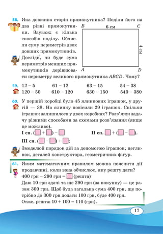17
58. 	 Яка довжина сторін прямокутника? Поділи його на
два рівні прямокутни-
ки. Зауваж: є кілька
способів поділу. Обчис-
ли суму периметрів двох
довших прямокутників.
Досліди́, чи буде сума
периметрів менших пря-
мокутників дорівнюва-
ти периметру великого прямокутника ABCD. Чому?
59. 	 12 – 5 61 – 12 63 – 15 54 – 38
120 – 50 610 – 120 630 – 150 540 – 380
60. 	 У першій коробці було 45 ялинкових іграшок, у дру-
гій — 38. На ялинку повісили 29 іграшок. Скільки
іграшок залишилося у двох коробках? Розв’яжи зада-
чу різними способами за схемами розв’язання (якщо
це можливо).
І сп. ( + ) –
	
ІІ сп. + ( – ).
ІІІ сп. ( – ) + ;
Змоделюй порядок дій за допомогою іграшок, цегли-
нок, деталей конструктора, геометричних фігур.
61. 	 Яким математичним правилом можна пояснити дії
продавчині, коли вона обчислює, яку решту дати?
400 грн – 290 грн = (решта)
Даю 10 грн здачі та ще 290 грн (за покупку) — це ра-
зом 300 грн. Щоб була загальна сума 400 грн, ще по-
трібно до 300 грн додати 100 грн, буде 400 грн.
Отже, решта: 10 + 100 = 110 (грн).
6 см
4 см
B
A
C
D
 