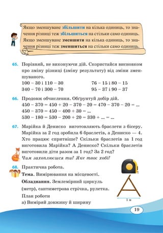 19
65. 	 Порівняй, не виконуючи дій. Скористайся висновком
про зміну різниці (зміну результату) від зміни змен-
шуваного.
100 – 30 і 110 – 30	 76 – 15 і 80 – 15
340 – 70 і 300 – 70	 95 – 37 і 90 – 37
66. 	 Продовж обчислення. Обґрунтуй добір дій.
450 – 370 = 450 + 20 – 370 – 20 = 470 – 370 – 20 = …
450 – 370 = 450 – 400 + 30 = …
530 – 180 = 530 – 200 + 20 = 330 + … = …
67. 	 Марійка й Дениско виготовляють браслети з бісеру.
Марійка за 2 год зробила 6 браслетів, а Дениско — 4.
Хто працює спритніше? Скільки браслетів за 1 год
виготовила Марійка? А Дениско? Скільки браслетів
виготовили діти разом за 1 год? За 2 год?
Чим захоплюєшся ти? Яке твоє хобі?
68. 	 Практична робота.
Тема. Вимірювання на місцевості.
Обладнання. Землемірний циркуль
(метр), сантиметрова стрічка, рулетка.
План роботи
а) Виміряй довжину й ширину
Якщо зменшуване збільшити на кілька одиниць, то зна-
чення різниці теж збільшиться на стільки само одиниць.
Якщо зменшуване зменшити на кілька одиниць, то зна-
чення різниці теж зменшиться на стільки само одиниць.
1 м
 