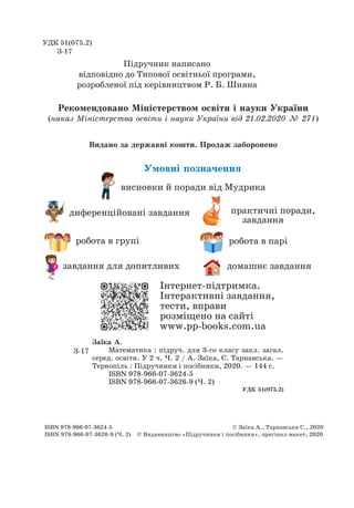 завдання для допитливих
диференційовані завдання
висновки й поради від Мудрика
робота в паріробота в групі
домашнє завдання
Умовні позначення
Рекомендовано Міністерством освіти і науки України
(наказ Міністерства освіти і науки України від 21.02.2020 № 271)
Видано за державні кошти. Продаж заборонено
УДК 51(075.2)
З-17
Підручник написано
відповідно до Типової освітньої програми,
розробленої під керівництвом Р. Б. Шияна
Заїка А.
Математика : підруч. для 3-го класу закл. загал.
серед. освіти. У 2 ч. Ч. 2 / А. Заїка, С. Тарнавська. —
Тернопіль : Підручники і посібники, 2020. — 144 с.
ISBN 978-966-07-3624-5
ISBN 978-966-07-3626-9 (Ч. 2)
УДК 51(075.2)
З-17
ISBN 978-966-07-3624-5
	
© Заїка А., Тарнавська С., 2020
ISBN 978-966-07-3626-9 (Ч. 2) © Видавництво «Підручники і посібники», оригінал-макет, 2020
практичні поради,
завдання
Інтернет-підтримка.
Інтерактивні завдання,
тести, вправи
розміщено на сайті
www.pp-books.com.ua
 
