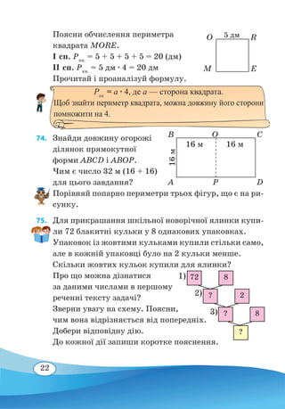 22
Поясни обчислення периметра
квадрата MORE.
І сп. Pкв.
= 5 + 5 + 5 + 5 = 20 (дм)
ІІ сп. Pкв.
= 5 дм ∙ 4 = 20 дм
Прочитай і проаналізуй формулу.
74. 	 Знайди довжину огорожі
ділянок прямокутної
форми ABCD і ABOP.
Чим є число 32 м (16 + 16)
для цього завдання?
Порівняй попарно периметри трьох фігур, що є на ри-
сунку.
75. 	 Для прикрашання шкільної новорічної ялинки купи-
ли 72 блакитні кульки у 8 однакових упаковках.
Упаковок із жовтими кульками купили стільки само,
але в кожній упаковці було на 2 кульки менше.
Скільки жовтих кульок купили для ялинки?
Про що можна дізнатися
за даними числами в першому
реченні тексту задачі?
Зверни увагу на схему. Поясни,
чим вона відрізняється від попередніх.
Добери відповідну дію.
До кожної дії запиши коротке пояснення.
M
O
E
R
Pкв.
= а ∙ 4, де а — сторона квадрата.
Щоб знайти периметр квадрата, можна довжину його сторони
помножити на 4.
5 дм
A
B
P
O
D
C
16 м 16 м
16м
1)
3)
2)
?
?
?
72
8
2
8
 