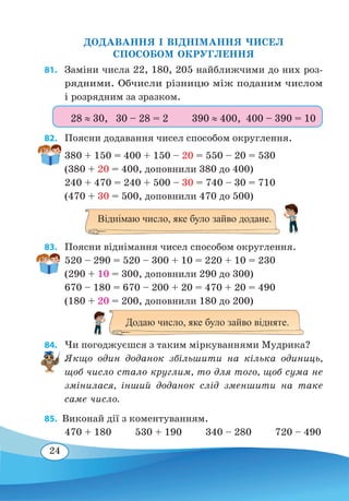 24
ДОДАВАННЯ І ВІДНІМАННЯ ЧИСЕЛ
СПОСОБОМ ОКРУГЛЕННЯ
81. 	 Заміни числа 22, 180, 205 найближчими до них роз-
рядними. Обчисли різницю між поданим числом
і розрядним за зразком.
82. 	 Поясни додавання чисел способом округлення.
380 + 150 = 400 + 150 – 20 = 550 – 20 = 530
(380 + 20 = 400, доповнили 380 до 400)
240 + 470 = 240 + 500 – 30 = 740 – 30 = 710
(470 + 30 = 500, доповнили 470 до 500)
83. 	 Поясни віднімання чисел способом округлення.
520 – 290 = 520 – 300 + 10 = 220 + 10 = 230
(290 + 10 = 300, доповнили 290 до 300)
670 – 180 = 670 – 200 + 20 = 470 + 20 = 490
(180 + 20 = 200, доповнили 180 до 200)
84. 	 Чи погоджуєшся з таким міркуваннями Мудрика?
Якщо один доданок збільшити на кілька одиниць,
щоб число стало круглим, то для того, щоб сума не
змінилася, інший доданок слід зменшити на таке
саме число.
85.  Виконай дії з коментуванням.
470 + 180 530 + 190 340 – 280 720 – 490
28 ≈ 30, 30 – 28 = 2	 390 ≈ 400, 400 – 390 = 10
Віднімаю число, яке було зайво додане.
Додаю число, яке було зайво відняте.
 