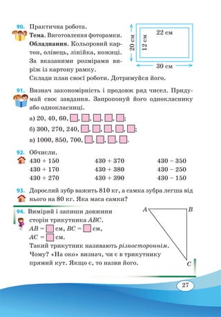 27
90. 	 Практична робота.
Тема. Виготовлення фоторамки.
Обладнання. Кольоровий кар-
тон, олівець, лінійка, ножиці.
За вказаними розмірами ви-
ріж із картону рамку.
Склади план своєї роботи. Дотримуйся його.
91. 	 Визнач закономірність і продовж ряд чисел. Приду-
май своє завдання. Запропонуй його однокласнику
або однокласниці.
а) 20, 40, 60, , , , , ;
б) 300, 270, 240, , , , , ;
в) 1000, 850, 700, , , , .
92. 	 Обчисли.
430 + 150	 430 + 370	 430 – 350
430 + 170	 430 + 380	 430 – 250
430 + 270	 430 + 390	 430 – 150
93. 	 Дорослий зубр важить 810 кг, а самка зубра легша від
нього на 80 кг. Яка маса самки?
94.  Виміряй і запиши довжини
сторін трикутника ABC.
AB = см, BC = см,
AC = см.
Такий трикутник називають різностороннім.
Чому? «На око» визнач, чи є в трикутнику
прямий кут. Якщо є, то назви його.
22 см
12 см
30 см
20 см
BA
C
 