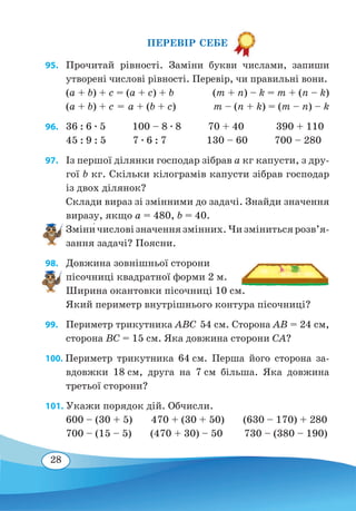 28
ПЕРЕВІР СЕБЕ
95. 	Прочитай рівності. Заміни букви числами, запиши
утворені числові рівності. Перевір, чи правильні вони.
(a + b) + c = (a + c) + b(m + n) – k = m + (n – k)
(a + b) + c = a + (b + c)

m – (n + k) = (m – n) – k
96.	 36 : 6 ∙ 5 100 – 8 ∙ 8 70 + 40 390 + 110
45 : 9 : 5 7 ∙ 6 : 7 130 – 60 700 – 280
97. 	 Із першої ділянки господар зібрав а кг капусти, з дру-
гої b кг. Скільки кілограмів капусти зібрав господар
із двох ділянок?
Склади вираз зі змінними до задачі. Знайди значення
виразу, якщо а = 480, b = 40.
Зміни�числовізначеннязмінних.Чизмінитьсярозв’я­
зання задачі? Поясни.
98. 	 Довжина зовнішньої сторони
пісочниці квадратної форми 2 м.
Ширина окантовки пісочниці 10 см.
Який периметр внутрішнього контура пісочниці?
99. 	 Периметр трикутника ABC 54 см. Сторона AB = 24 см,
сторона BC = 15 см. Яка довжина сторони CA?
100. Периметр трикутника 64 см. Перша його сторона за-
вдовжки 18 см, друга на 7 см більша. Яка довжина
третьої сторони?
101. Укажи порядок дій. Обчисли.
600 – (30 + 5) 470 + (30 + 50) (630 – 170) + 280
700 – (15 – 5) (470 + 30) – 50 730 – (380 – 190)
 