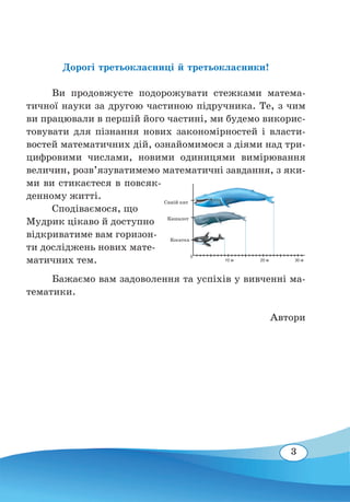 3
Дорогі третьокласниці й третьокласники!
	
Ви продовжуєте подорожувати стежками матема-
тичної науки за другою частиною підручника. Те, з чим
ви працювали в першій його частині, ми будемо викорис-
товувати для пізнання нових закономірностей і власти-
востей математичних дій, ознайомимося з діями над три-
цифровими числами, новими одиницями вимірювання
величин, розв’язуватимемо математичні завдання, з яки-
ми ви стикаєтеся в повсяк-
денному житті.
	
Сподіваємося, що
Мудрик цікаво й доступно
відкриватиме вам горизон-
ти досліджень нових мате-
матичних тем.
	
Бажаємо вам задоволення та успіхів у вивченні ма-
тематики.
Автори
									
0
10 м 20 м 30 м
Синій кит
Кашалот
Косатка
 