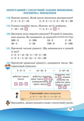 33
ПЕРЕСТАВНИЙ І СПОЛУЧНИЙ ЗАКОНИ МНОЖЕННЯ.
ПЕРЕВІРКА МНОЖЕННЯ
118. Поясни записи. Який закон множення використано?
2 ∙ 5 = 5 ∙ 2 = 10	 5 ∙ 3 ∙ 2 = 5 ∙ 2 ∙ 3 = 10 ∙ 3 = 30
119. Упиши потрібні числа. Поясни, як їх знайдено.
7 ∙ 10 = 10 ∙
	
7 ∙ 5 ∙ 2 = 5 ∙ ∙ 7
120. Значення яких виразів однакові? З’єднай їх відповід-
ним знаком. Як називають ці записи?
200 ∙ 3	 3 ∙ 200	 10 ∙ 2	 2 ∙ 10
40 ∙ 5	 4 ∙ 50	 100 ∙ 8	 8 ∙ 100
121. 	Прочитай числові рівності. Що змінювалося в кожній
із них?
4 ∙ 3 ∙ 5 = (4 ∙ 3) ∙ 5 = 12 ∙ 5 = 60
4 ∙ 3 ∙ 5 = 4 ∙ (3 ∙ 5) = 4 ∙ 15 = 60
122. Прочитай правильні рівності, називаючи числа. Ви-
користовуй підказки.
4 ∙ 3 ∙ 5 = (4 ∙ 3) ∙ 5 = 4 ∙ (3 ∙ 5)
добу�ток трьох
чисел
, і
добу�тку перших
двох чисел і ,
помноженому на
третє число
першому чис-
лу , помно-
женому на
добу�ток двох
інших чисел
і .
Здогадайся, звідки походить назва «сполучний»закон.
(Числовірівності)
Сполучний закон множення:
a ∙ b ∙ c = (a ∙ b) ∙ c = a ∙ (b ∙ c).
 