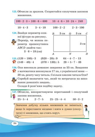 34
123. Обчисли за зразком. Скористайся сполучним законом
множення.
10 ∙ 4 ∙ 3 3 ∙ 4 ∙ 10 100 ∙ 2 ∙ 2 2 ∙ 3 ∙ 100
124. Знайди периметр кож-
ної фігури на рисунку.
Перевір, чи можна пе-
риметр прямокутника
ABCD знайти так:
3 · 6 = 18 (см)
125. (120 + 180) ∙ 3 (920 – 20) : 9 64 – 4 ∙ 7 – 13
(140 – 40) ∙ 4 (370 + 130) : 5 28 + 5 ∙ 7 – 38	
126. Оля виконала домашнє завдання за 55 хв. Завдання
з математики виконувала 17 хв, з української мови —
20 хв, решту часу читала. Скільки хвилин читала Оля?
Спробуй визначити час, який ти витрачаєш на вико-
нання домашніх завдань.
Склади й розв’яжи подібну задачу.
127. Обчисли, використовуючи переставний і сполучний
закони множення.
25 ∙ 5 ∙ 4 2 ∙ 7 ∙ 5 25 ∙ 25 ∙ 4 ∙ 4 50 ∙ 3 ∙ 2
100 ∙ 2 ∙ 3 = 100 ∙ 6 = 600 10 ∙ 4 ∙ 6 = 10 ∙ 24 = 240
A
B
N
O
D
C3 см 3 см
3 см
Значення добу�тку кількох множників не зміниться,
якщо їх переставити місцями і взяти в дужки (сполу-
чити) ті множники, що стоять поруч.
 