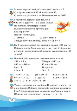 36
133. Запиши вирази і знайди їх значення, якщо a = 0.
а) добу�ток чисел a і 30 збільшити на 50;
б) частку від ділення a на 10 помножити на 1000.
134. Гелікоптер першого дня пролетів
600 км, а другого — в а разів менше.
На скільки кілометрів менше
гелікоптер пролетів другого дня,
ніж першого?
Поясни кожну дію.
1) 600 : a
		
2) 600 – 600 : a
Знайди значення виразу, якщо a = 2; a = 3.
135. За 2 передноворічні дні магазин продав 400 тортів.
Скільки тортів було продано в наступні 2 післяново-
річні дні, якщо щоденний продаж зменшився на 100
тортів?
136. Виконай дії з простими іменованими числами.
289 м + 1 м	 810 грн – 340 грн	
500 кг – 310 кг	 17 км + 34 км
8 кг ∙ 3	 10 грн ∙ 10
42 см : 7	 56 л : 8
137. 1 ∙ 10 + 1 ∙ 150 (40 + 50) ∙ 0 64 : 8 + 32 : 4
0 ∙ 48 + 1 ∙ 100 1 ∙ (20 ∙ 4) 81 : 9 – 72 : 9
3 ∙ 5 ∙ 7 ∙ 0 ∙ 8 ∙ 9 ∙ 1 ∙ 2 ∙ 4 ∙ 6 ∙ 10
138. Туристипершогодняпройшли16 км,наступного —на
a км більше. Скільки кілометрів пройшли туристи за
2 дні? Склади й запиши вираз для розв’язання задачі.
Обчисли значення виразу, якщо a = 4; a = 5.
 