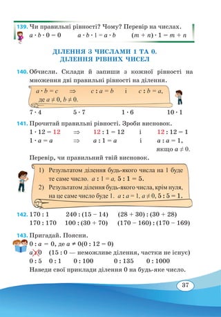 37
139. Чи правильні рівності? Чому? Перевір на числах.
a ∙ b ∙ 0 = 0 a ∙ b ∙ 1 = a ∙ b (m + n) ∙ 1 = m + n
ДІЛЕННЯ З ЧИСЛАМИ 1 ТА 0.
ДІЛЕННЯ РІВНИХ ЧИСЕЛ
140. Обчисли. Склади й запиши з кожної рівності на
множення дві правильні рівності на ділення.
7 ∙ 4 5 ∙ 7	 1 ∙ 6 10 ∙ 1
141. Прочитай правильні рівності. Зроби висновок.
1 ∙ 12 = 12 ⇒
	
12 : 1 = 12 і	 12 : 12 = 1
1 ∙ a = a ⇒
	
a : 1 = a і	 a : a = 1, 	
	 якщо а ≠ 0.
Перевір, чи правильний твій висновок.
	
142. 170 : 1 240 : (15 – 14) (28 + 30) : (30 + 28)
170 : 170 100 : (30 + 70) (170 – 160) : (170 – 169)
143. Пригадай. Поясни.
0 : a = 0, де а  0	(0 : 12 = 0)
а : 0	 (15 : 0 — неможливе ділення, частки не існує)
0 : 5	 0 : 1	 0 : 100		 0 : 135	 0 : 1000
Наведи свої приклади ділення 0 на будь-яке число.
1)	 Результатом ділення будь-якого числа на 1 буде
те саме число.  а : 1 = а, 5 : 1 = 5.
2)	 Результатом ділення будь-якого числа, крім нуля,
на це саме число буде 1.  а : а = 1, а ≠ 0, 5 : 5 = 1.
a ∙ b = c ⇒	 c : a = b і	 c : b = a,
де а ≠ 0, b ≠ 0.
 