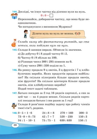 38
144. Досліди́, чи існує частка від ділення нуля на нуль.
				
0 : 0 =
Переконайся, добираючи частку, що вона буде не-
однозначною.
Чи погоджуєшся з висновком Мудрика?
Склади казку або фантастичну розповідь, що ста-
неться, коли поділимо нуль на нуль.
145. Склади й запиши вирази. Обчисли їх значення.
а) До добутку 0 і 8 додай частку 0 і 2.
б) Частку 0 і 9 збільш на 100.
в) Різницю чисел 300 і 295 помнож на 0.
г) Суму чисел 290 і 330 поділи на 1.
146. На ринку продали 9 ц овочів, 3 ц фруктів і 7 ц хлібо-
булочних виробів. Яких продуктів продали найбіль-
ше? На скільки кілограмів більше продали овочів,
ніж фруктів? На скільки це�нтнерів більше продали
овочів, ніж хлібобулочних виробів?
Подай текст задачі таблицею.
147. Батько посадив за 2 год 16 рядків картоплі, а син за
цей час — на 4 рядки менше. Скільки рядків карто-
плі посадили батько і син разом за 1 год?
Склади й розв’яжи подібну задачу про роботу членів
твоєї сім’ї, родини.
148. 0 ∙ 5 + 1 ∙ 6 24 : 8 + 8 270 + 160 300 ∙ 3
73 ∙ 0 + 0 : 73
	
42 : 7 + 7 520 – 230 150 : 3
34 : 1 – 10 ∙ 1
	
75 : 75 – 1 630 : 630 150 : 1
Ділити нуль на нуль не можна. 0 : 0
 