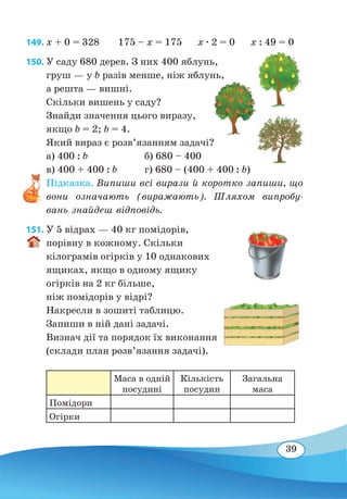 39
149. x + 0 = 328
	
175 – x = 175 x ∙ 2 = 0 x : 49 = 0
150. У саду 680 дерев. З них 400 яблунь,
груш — у b разів менше, ніж яблунь,
а решта — вишні.
Скільки вишень у саду?
Знайди значення цього виразу,
якщо b = 2; b = 4.
Який вираз є розв’язанням задачі?
а) 400 : b
	
б) 680 – 400
в) 400 + 400 : b	 г) 680 – (400 + 400 : b)
Підказка. Випиши всі вирази й коротко запиши, що
вони означають (виражають). Шляхом випробу-
вань знайдеш відповідь.
151. У 5 відрах — 40 кг помідорів,
порівну в кожному. Скільки
кілограмів огірків у 10 однакових
ящиках, якщо в одному ящику
огірків на 2 кг більше,
ніж помідорів у відрі?
Накресли в зошиті таблицю.
Запиши в ній дані задачі.
Визнач дії та порядок їх виконання
(склади план розв’язання задачі).
Маса в одній
посудині
Кількість
посудин
Загальна
маса
Помідори
Огірки
 