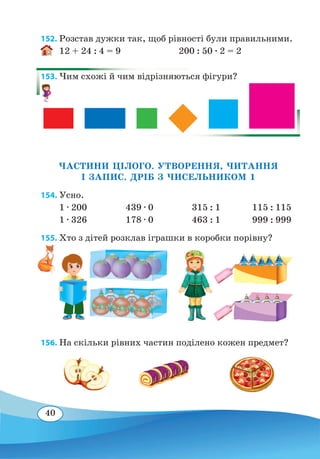 40
152. Розстав дужки так, щоб рівності були правильними.
12 + 24 : 4 = 9
	
200 : 50 ∙ 2 = 2
153. Чим схожі й чим відрізняються фігури?
ЧАСТИНИ ЦІЛОГО. УТВОРЕННЯ, ЧИТАННЯ
І ЗАПИС. ДРІБ З ЧИСЕЛЬНИКОМ 1
154. Усно.
1 ∙ 200		 439 ∙ 0	 315 : 1	
	
115 : 115
1 ∙ 326		 178 ∙ 0	 463 : 1		 999 : 999
155. Хто з дітей розклав іграшки в коробки порівну?
156. На скільки рівних частин поділено кожен предмет?
 