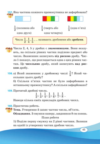 41
157. Яка частина кожного прямокутника не зафарбована?	
Числа 2, 4, 5 у дробах є знаменниками. Вони вказу-
ють, на скільки рівних частин поділено предмет або
число. Знаменник записують під рискою дробу. Чис-
ло 1 показує, що розглядається одна з цих рівних час-
тин. Це чисельник дробу, який записують над рис-
кою дробу.
158. а) Який знаменник у дробовому числі 1
5
? Який чи-
сельник цього дробу?
б) Скільки п’ятих частин не було зафарбовано в
останньому прямокутнику? А скільки зафарбовано?
159. Прочитай дробові числа.
1
2 ;
1
3 ;
1
4 ;
1
5 ;
1
6 ;
1
7 ;
1
8 .
Наведи кілька своїх прикладів дробових чисел.
160. Практична робота.
Тема. Утворення й запис частин числа, об’єкта.
Обладнання. 3 смужки паперу, завдовжки 8 см кожна.
План роботи
1) Поділи першу смужку на 2 рівні частини. Запиши
на одній із утворених частин дробове число.
1
2
(половина або
одна друга)
1
4
(чверть або
одна четверта)
1
5
(одна п’ята)
Числа  ,  ,  , ... називають дробовими або дробами.1
2
1
4
1
5
 