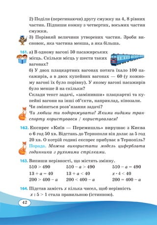 42
2) Поділи (перегинаючи) другу смужку на 4, 8 рівних
частин. Підпиши кожну з четвертих, восьмих частин
смужки.
3) Порівняй величини утворених частин. Зроби ви-
сновок, яка частина менша, а яка більша.
161. а) В одному вагоні 50 пасажирських
місць. Скільки місць у шести таких
вагонах?
б) У двох плацкартних вагонах потяга їхало 100 па-
сажирів, а в двох купейних вагонах — 60 (у кожно-
му вагоні їх було порівну). У якому вагоні пасажирів
було менше й на скільки?
Склади текст задачі, «замінивши» плацкартні та ку-
пейні вагони на інші об’єкти, наприклад, кінозали.
Чи змінить­ся розв’язання задачі?
Чи любиш ти подорожувати? Якими видами тран-
спорту користувався / користувалася?
162. Експрес «Київ — Перемишль» вирушає з Києва
о 6 год 50 хв. Відстань до Тернополя він долає за 5 год
20 хв. О котрій годині експрес прибуває в Тернопіль?
Порада. Можна використати модель циферблата
годинника з рухомими стрілками.
163. Випиши нерівності, що містять змінну.
510  490		 510 – a  490		 510 – a = 490
13 + a = 40		 13 + a  40		 x ∙ 4  40
200  400 – a
	
200  400 – a		 200 = 400 – a
164. Підстав замість x кілька чисел, щоб нерівність
x : 5  1 стала правильною (істинною).
 