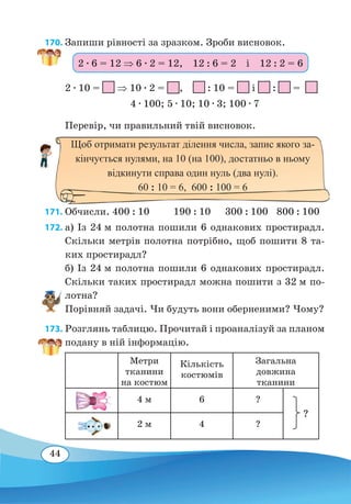 44
170. Запиши рівності за зразком. Зроби висновок.
2 ∙ 10 = ⇒ 10 ∙ 2 = ,  : 10 = і : =
4 ∙ 100; 5 ∙ 10; 10 ∙ 3; 100 ∙ 7
Перевір, чи правильний твій висновок.
	
171. Обчисли. 400 : 10	 190 : 10	 300 : 100	 800 : 100
172. а) Із 24 м полотна пошили 6 однакових простирадл.
Скільки метрів полотна потрібно, щоб пошити 8 та-
ких простирадл?
б) Із 24 м полотна пошили 6 однакових простирадл.
Скільки таких простирадл можна пошити з 32 м по-
лотна?
Порівняй задачі. Чи будуть вони оберненими? Чому?
173. Розглянь таблицю. Прочитай і проаналізуй за планом
подану в ній інформацію.
Метри
тканини
на костюм
Кількість
костюмів
Загальна
довжина
тканини
4 м 6 ?
2 м 4 ?
2 ∙ 6 = 12 ⇒ 6 ∙ 2 = 12,  12 : 6 = 2  і  12 : 2 = 6
Щоб отримати результат ділення числа, запис якого за-
кінчується нулями, на 10 (на 100), достатньо в ньому
відкинути справа один нуль (два нулі).
60 : 10 = 6, 600 : 100 = 6
?
 