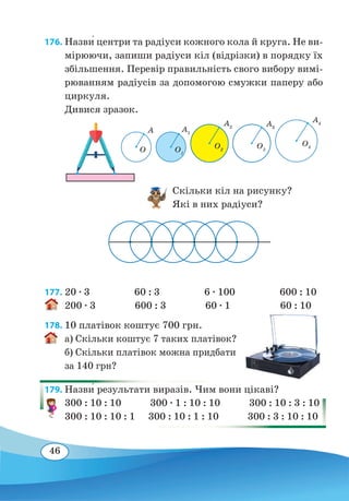 46
176. Назви� центри та радіуси кожного кола й круга. Не ви-
мірюючи, запиши радіуси кіл (відрізки) в порядку їх
збільшення. Перевір правильність свого вибору вимі-
рюванням радіусів за допомогою смужки паперу або
циркуля.
Дивися зразок.
					
					Скільки кіл на рисунку?
					
Які в них радіуси?
177. 20 ∙ 3 60 : 3 6 ∙ 100 600 : 10
200 ∙ 3 600 : 3 60 ∙ 1 60 : 10
178. 10 платівок коштує 700 грн.
а) Скільки коштує 7 таких платівок?
б) Скільки платівок можна придбати
за 140 грн?
179. Назви� результати виразів. Чим вони цікаві?
300 : 10 : 10 300 ∙ 1 : 10 : 10 300 : 10 : 3 : 10
300 : 10 : 10 : 1 300 : 10 : 1 : 10 300 : 3 : 10 : 10
O
А А1
А2 А3
А4
O1
O2
O3
O4
 