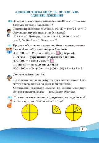 47
ДІЛЕННЯ ЧИСЕЛ ВИДУ 40 : 20, 400 : 200.
ОДИНИЦІ ДОВЖИНИ
180. 40 олівців упакували в коробки, по 20 штук у кожну.
Скільки коробок заповнили?
Поясни пропозицію Мудрика. 40 : 20 = x ⇒ 20 ∙ х = 40
Яку величину він позначив буквою x?
20 ∙ x = 40. Добираю число х: х ≠ 1, бо 20 ∙ 1 ≠ 40. 
x = 2, бо 20 ∙ 2 = 40. Отже, x = 2.
181. Продовж обчислення двома способами з коментуванням.
І спосіб — добір одноцифрової частки
400 : 200 = a, 200 ∙ a = 400, a = (добери a).
ІІ спосіб — укрупнення розрядних одиниць
400 : 200 = 4 сот. : 2 сот. =
ІІІ спосіб — послідовне ділення
400 : 200 = 400 : (100 ∙ 2) = (400 : 100) : 2 = 4 : 2 = 2
Додаткова інформація.
Це ділення числа на добуток двох інших чисел. Спо-
чатку число ділимо на один із множників.
Отриманий результат ділимо на інший множник.
Звідси походить назва — послідовне ділення.
182. Поясни за схематичним рисунком, як зручно поді-
лити торт на 12 однакових порцій.
1
12
1
3
1
4
 