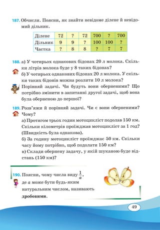 49
187. Обчисли. Поясни, як знайти невідоме ділене й невідо-
мий дільник.
Ділене 72 ? 72 700 ? 700
Дільник 9 9 ? 100 100 ?
Частка ? 8 8 ? 7 7
188. а) У чотирьох однакових бідонах 20 л молока. Скіль-
ки літрів молока буде у 8 таких бідонах?
б) У чотирьох однакових бідонах 20 л молока. У скіль-
ки таких бідонів можна розлити 10 л молока?
Порівняй задачі. Чи будуть вони оберненими? Що
потрібно змінити в запитанні другої задачі, щоб вона
була оберненою до першої?
189. Розв’яжи й порівняй задачі. Чи є вони оберненими?
Чому?
а) Протягом трьох годин мотоцикліст подолав 150 км.
Скільки кілометрів проїжджав мотоцикліст за 1 год?
(Швидкість була однакова).
б) За годину мотоцикліст проїжджає 50 км. Скільки
часу йому потрібно, щоб подолати 150 км?
в) Склади обернену задачу, у якій шуканою буде від-
стань (150 км)?
190. Поясни, чому числа виду 1
a
 
,
де а може бути будь-яким
натуральним числом, називають
дробовими.
 
