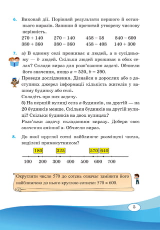 5
6.  Виконай дії. Порівняй результати першого й остан-
нього виразів. Запиши й прочитай утворену числову
нерівність.
270 + 140 270 – 140 458 – 58 840 – 600
380 + 360 380 – 360 458 – 408 140 + 300
7.  а) В одному селі проживає a людей, а в сусідньо-
му — b людей. Скільки людей проживає в обох се-
лах? Склади вираз для розв’язання задачі. Обчисли
його значення, якщо а = 520, b = 390.
Проведи дослідження. Дізнайся в дорослих або з до-
ступних джерел інформації кількість жителів у ва-
шому будинку або селі.
Складіть про них задачу.
б) На першій вулиці села a будинків, на другій — на
20 будинків менше. Скільки будинків на другій вули-
ці? Скільки будинків на двох вулицях?
Розв’яжи задачу складанням виразу. Добери своє
значення змінної a. Обчисли вираз.
8. 	 До якої круглої сотні найближче розміщені числа,
виділені прямокутником?
100
Округлити число 570 до сотень означає замінити його
найближчою до нього круглою сотнею: 570 ≈ 600.
180 325 570 640
200 300 400 500 600 700
 