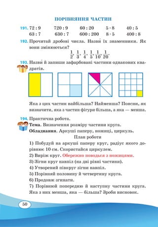 50
ПОРІВНЯННЯ ЧАСТИН
191. 72 : 9 720 : 9 60 : 20 5 ∙ 8 40 : 5
63 : 7	 630 : 7 600 : 200 8 ∙ 5 400 : 8
192. Прочитай дробові числа. Назв˜и їх знаменники. Як
вони змінюються?
	   1
2
,  1
3
,  1
4
,  1
5
, 1
10
, 1
20
.
193. Назв˜и й запиши зафарбовані частини однакових ква-
дратів.
Яка з цих частин найбільша? Найменша? Поясни, як
визначити, яка з частин фігури більша, а яка — менша.
194. Практична робота.
Тема. Визначення розміру частини круга.
Обладнання. Аркуші паперу, ножиці, циркуль.
План роботи
1) Побудуй на аркуші паперу круг, радіус якого до-
рівнює 10 см. Скористайся циркулем.
2) Виріж круг. Обережно поводься з ножицями.
3) Зігни круг навпіл (на дві рівні частини).
4) Утворений півкруг зігни навпіл.
5) Порівняй половину й четвертину круга.
6) Продовж згинати.
7) Порівнюй попередню й наступну частини круга.
Яка з них менша, яка — більша? Зроби висновок.
 