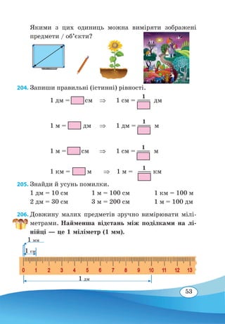 53
Якими з цих одиниць можна виміряти зображені
предмети / об’єкти?
204. Запиши правильні (істинні) рівності.
		
1 дм = см
	
⇒	 1 см = дм
		
1 м = дм
	
⇒	 1 дм = м
		
1 м = см
	
⇒	 1 см = м
		
1 км = м ⇒ 1 м = км
205. Знайди й усунь помилки.
1 дм = 10 см	 1 м = 100 см		 1 км = 100 м
2 дм = 30 см	 3 м = 200 см		 1 м = 100 дм
206. Довжину малих предметів зручно вимірювати мілі-
метрами. Найменша відстань між поділками на лі-
нійці — це 1 міліметр (1 мм).
1
1
1
1
1 дм
1 мм
1 см
 