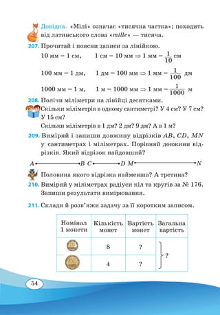 54
Довідка. «Мілі» означає «тисячна частка»; походить
від латинського слова «mille» — тисяча.
207. Прочитай і поясни записи за лінійкою.	
10 мм = 1 см, 1 см = 10 мм ⇒ 1 мм = 1
10
 
см
100 мм = 1 дм, 1 дм = 100 мм ⇒ 1 мм = 1
100
 
дм
1000 мм = 1 м, 1 м = 1000 мм ⇒ 1 мм =
 
м
208. Полічи міліметри на лінійці десятками.
Скільки міліметрів в одному сантиметрі? У 4 см? У 7 см?
У 15 см?
Скільки міліметрів в 1 дм? 2 дм? 9 дм? А в 1 м?
209. Виміряй і запиши довжину відрізків AB, CD, MN
у сантиметрах і міліметрах. Порівняй довжини від-
різків. Який відрізок найдовший?
Половина якого відрізка найменша? А третина?
210. Виміряй у міліметрах радіуси кіл та кругів за № 176.
Запиши результати вимірювання.
211. Склади й розв’яжи задачу за її коротким записом.
Номінал
1 монети
Кількість
монет
Вартість
монет
Загальна
вартість
8 ?
4 ?
1
1000
A B M NC D
?
 