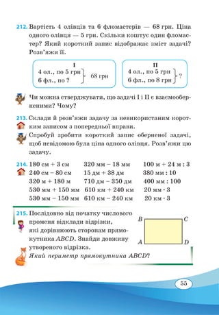 55
212. Вартість 4 олівців та 6 фломастерів — 68 грн. Ціна
одного олівця — 5 грн. Скільки коштує один фломас-
тер? Який короткий запис відображає зміст задачі?
Розв’яжи її.
Чи можна стверджувати, що задачі I і II є взаємообер-
неними? Чому?
213. Склади й розв’яжи задачу за невикористаним корот-
ким записом з попередньої вправи.
Спробуй зробити короткий запис оберненої задачі,
щоб невідомою була ціна одного олівця. Розв’яжи цю
задачу.
214.	180 см + 3 см	 320 мм – 18 мм	 100 м + 24 м : 3
240 см – 80 см	 15 дм + 38 дм 380 мм : 10
320 м + 180 м 710 дм – 350 дм 400 мм : 100
530 мм + 150 мм 610 км + 240 км 20 мм ∙ 3
530 мм – 150 мм 610 км – 240 км 20 км ∙ 3
215. Послідовно від початку числового
променя відклади відрізки,
які дорівнюють сторонам прямо-
кутника ABCD. Знайди довжину
утвореного відрізка.
Який периметр прямокутника ABCD?
4 ол., по 5 грн
6 фл., по ?
68 грн
I
4 ол., по 5 грн
6 фл., по 8 грн
?
II
A
B
D
C
 