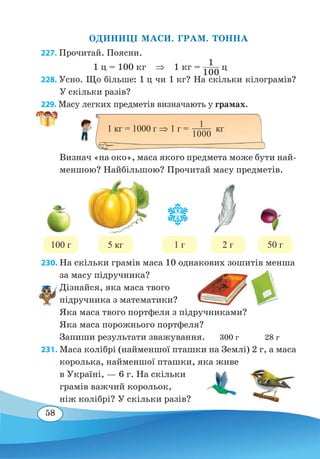 58
ОДИНИЦІ МАСИ. ГРАМ. ТОННА
227. Прочитай. Поясни.
1 ц = 100 кг ⇒ 1 кг =
1
100
ц
228. Усно. Що більше: 1 ц чи 1 кг? На скільки кілограмів?
У скільки разів?
229. Масу легких предметів визначають у грамах.
Визнач «на око», маса якого предмета може бути най-
меншою? Найбільшою? Прочитай масу предметів.
	
230. На скільки грамів маса 10 однакових зошитів менша
за масу підручника?
Дізнайся, яка маса твого
підручника з математики?
Яка маса твого портфеля з підручниками?
Яка маса порожнього портфеля?
Запиши результати зважування. 300 г 28 г
231. Маса колібрі (найменшої пташки на Землі) 2 г, а маса
королька, найменшої пташки, яка живе
в Україні, — 6 г. На скільки
грамів важчий корольок,
ніж колібрі? У скільки разів?
1 кг = 1000 г ⇒ 1 г = кг1
1000
100 г 5 кг 1 г 2 г 50 г
 