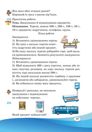 59
Яка маса обох пташок разом?
Порівняй їх масу з масою пір’їнки.
232. Практична робота.
Тема. Зважування й відважування предметів.
Обладнання. Терези, важки 500 г, 200 г, 100 г, 50 г,
10 г; предмети: підручники, телефони, крупа.
План роботи
Зважування
1)  Встановіть урівноважено терези.
2)  На одну з шальок терезів поміс-
тіть підручник або інший предмет.
3) На іншу шальку терезів добирайте гирі, щоб шаль-
ки врівноважилися. Запишіть результати зважування.
Відважування
1)  Встановіть урівноважено терези.
2)  Щоб відважити 500 г рису (гречки, пшона або ін-
ших сипучих речовин), на одну шальку терезів роз-
містіть гирі загальною масою 500 г.
3)  На іншій шальці розмістіть торбину з крупами
і, досипаючи або забираючи, урівноважуйте терези.
4) Ви відважили певну масу продукту.
Поміркуй і розкажи, як виконати
зважування і відважування
на побутових терезах.
233. 
Який предмет найважчий?
 