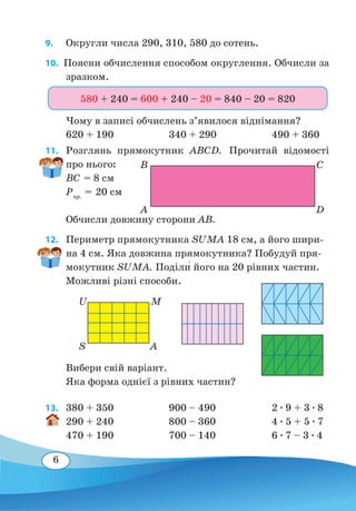 6
9. 	 Округли числа 290, 310, 580 до сотень.
10.  Поясни обчислення способом округлення. Обчисли за
зразком.
Чому в записі обчислень з’явилося віднімання?
620 + 190	 340 + 290	 490 + 360
11. 	 Розглянь прямокутник ABCD. Прочитай відомості
про нього:
ВС = 8 см
Рпр.
= 20 см
Обчисли довжину сторони АB.
12. 	 Периметр прямокутника SUMA 18 см, а його шири-
на 4 см. Яка довжина прямокутника? Побудуй пря-
мокутник SUMA. Поділи� його на 20 рівних частин.
Можливі різні способи.
Вибери свій варіант.
Яка форма однієї з рівних частин?
13.	 380 + 350	 900 – 490	 2 ∙ 9 + 3 ∙ 8
290 + 240	 800 – 360	 4 ∙ 5 + 5 ∙ 7
470 + 190	 700 – 140	 6 ∙ 7 – 3 ∙ 4
580 + 240 = 600 + 240 – 20 = 840 – 20 = 820
A D
B C
S A
U M
 